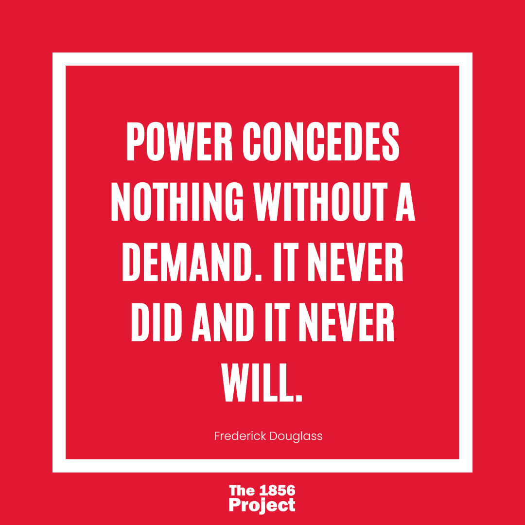 "Power concedes nothing without a demand. It never did and it never will" - Frederick Douglass
